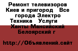 Ремонт телевизоров Киев и пригород - Все города Электро-Техника » Услуги   . Ханты-Мансийский,Белоярский г.